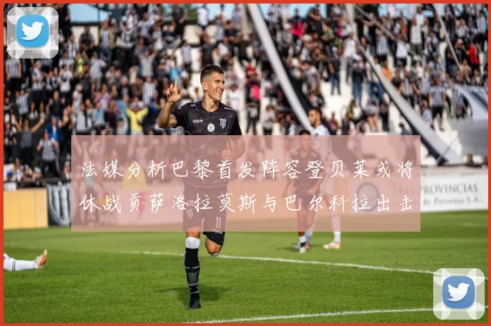 法媒分析巴黎首发阵容登贝莱或将休战贡萨洛拉莫斯与巴尔科拉出击
