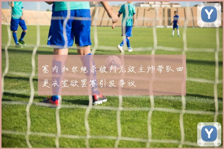 塞内加尔绝杀被判无效主帅带队回更衣室欲罢赛引发争议