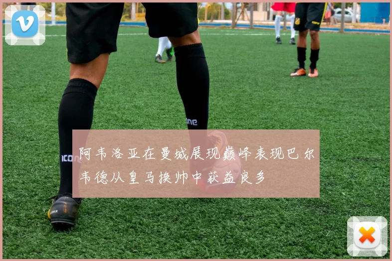 阿韦洛亚在曼城展现巅峰表现巴尔韦德从皇马换帅中获益良多