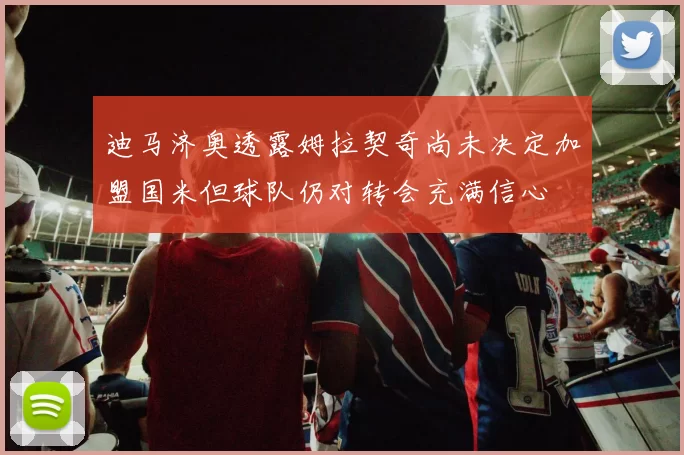 迪马济奥透露姆拉契奇尚未决定加盟国米但球队仍对转会充满信心