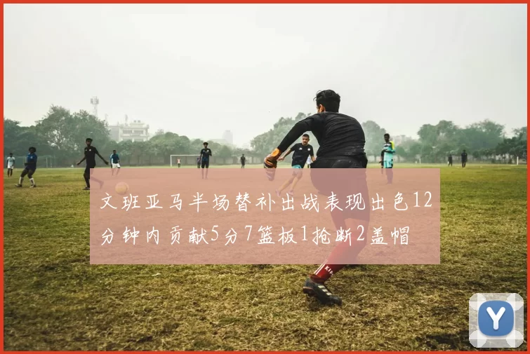 文班亚马半场替补出战表现出色12分钟内贡献5分7篮板1抢断2盖帽