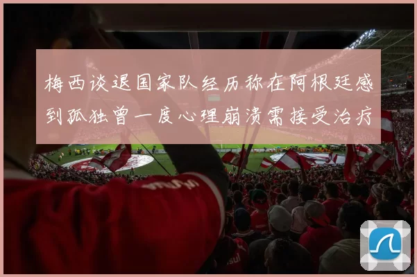 梅西谈退国家队经历称在阿根廷感到孤独曾一度心理崩溃需接受治疗