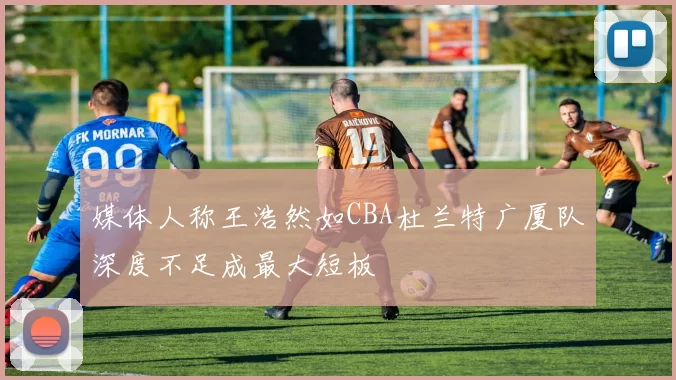 媒体人称王浩然如CBA杜兰特广厦队深度不足成最大短板