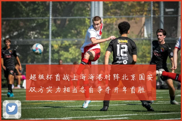 超级杯首战上海海港对阵北京国安双方实力相当各自争夺开年首胜