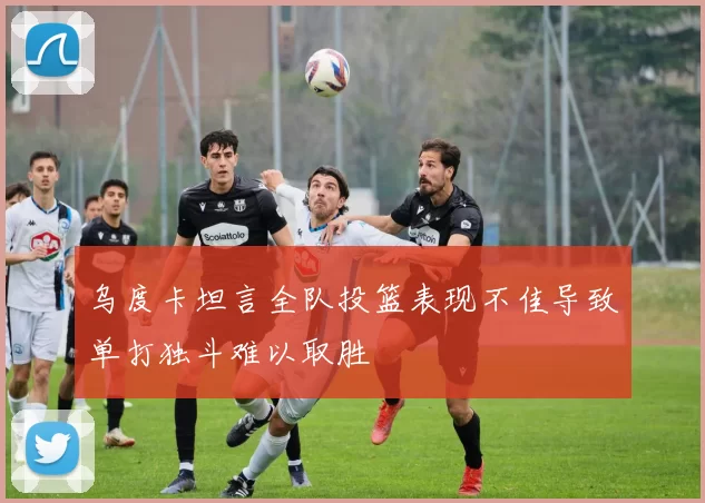 乌度卡坦言全队投篮表现不佳导致单打独斗难以取胜
