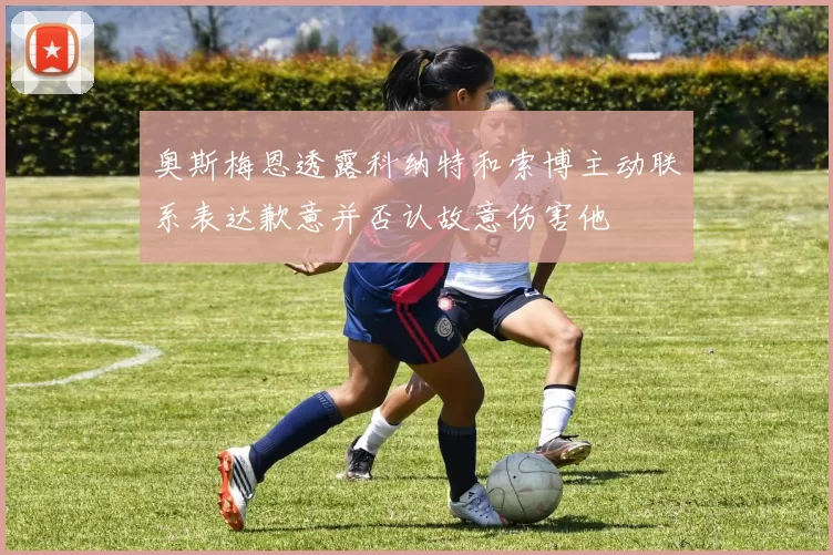 奥斯梅恩透露科纳特和索博主动联系表达歉意并否认故意伤害他