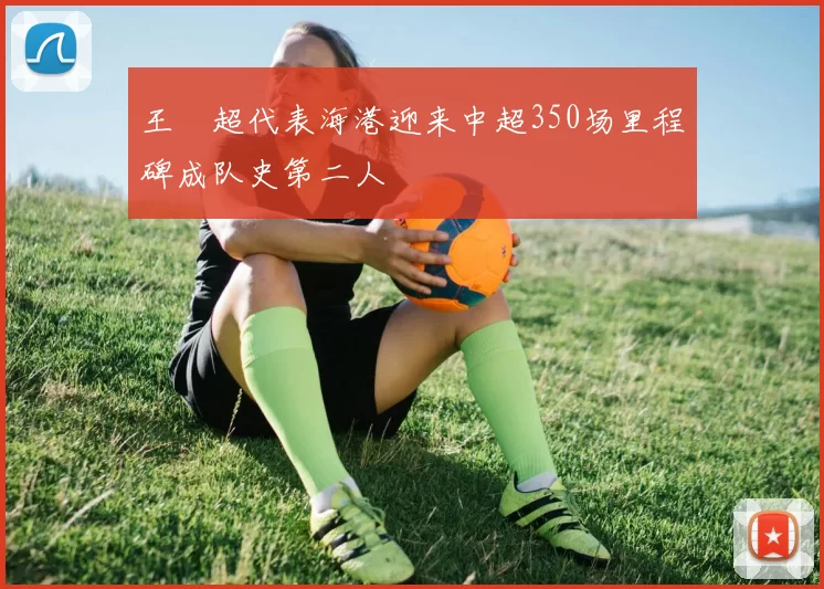 王燊超代表海港迎来中超350场里程碑成队史第二人