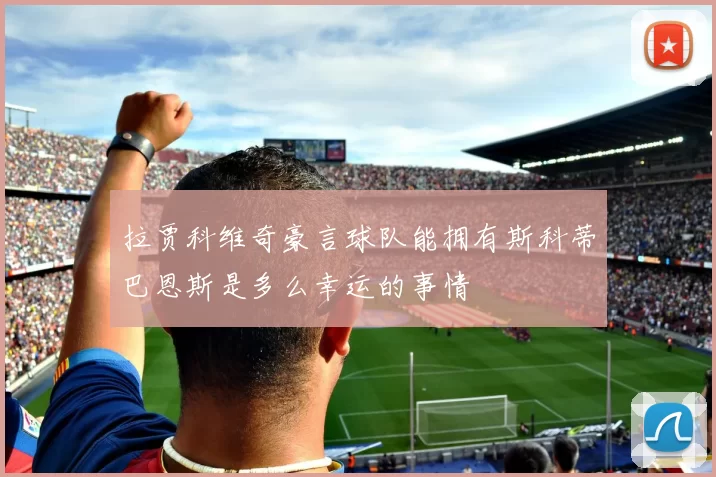 拉贾科维奇豪言球队能拥有斯科蒂巴恩斯是多么幸运的事情