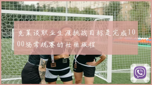 克莱谈职业生涯挑战目标是完成1000场常规赛的壮丽旅程