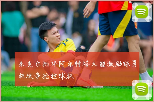 米克尔批评阿尔特塔未能激励球员积极争抢控球权